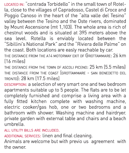 located in: “contrada Torbidello” in the small town of Rotella, close to the villages of
Capradosso, Castel di Croce and Poggio Canoso in the heart of the “alta valle del Tesino” valley
between the Tesino and the Oste rivers, dominated by Mount Ascensione (mt 1,103). The
whole area is rich of chestnut woods and is situated at 395 meters above the sea level. Rotella
is enviably located between the “Sibillini’s National Park” and the “Riviera delle Palme” on the
coast. Both locations are easly reachable by car.
the distance from the a14 motorway exit of Grottammare: 26 km (16 miles)
the distance from the town of ascoli piceno: 25 km (5.5 miles)
the distance from the coast (grottammare - san benedetto del tronto): 28 km (17.5 miles)
description: a selection of very smart one and two bedroom apartments suitable up to 5
people. The flats are to be let completely furnished and comprise a living area with a fully
fitted kitchen complete with washing machine, electric cooker/gas hob, one or two bedrooms
and a bathroom with shower. Washing machine and hairdryer. private garden with external
table and chairs and a beach umbrella. all utility bills are included.
additional services: linen and final cleaning.
Animals are welcome but with previous agreement with the owner.
Nearest shops, supermarkets and chemist: 1.5 km (1 mile)