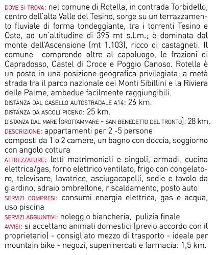 dove si trova: nel comune di Rotella, in contrada Torbidello, centro dell’alta Valle del Tesino,
sorge su un terrazzamento fluviale di forma tondeggiante, tra i torrenti Tesino e Oste, ad
un’altitudine di 395 mt s.l.m.; è dominata dal monte dell’Ascensione (mt 1.103), ricco di
castagneti. Il comune comprende oltre al capoluogo, le frazioni di Capradosso, Castel di
Croce e Poggio Canoso. Rotella è un posto in una posizione geografica privilegiata: a metà
strada tra il parco nazionale dei Monti Sibillini e la Riviera delle Palme, ambedue facilmente
raggiungibili.
distanza dal casello autostradale a14: 26 km.
distanza da ascoli piceno: 25 km.
distanza dal mare (grottammare - san benedetto del tronto): 28 km.
descrizione: appartamenti per 2 -5 persone
composti da 1 o 2 camere, un bagno con doccia, soggiorno con angolo cottura
attrezzature: letti matrimoniali e singoli, armadi, cucina elettrica/gas, forno elettrico
ventilato, frigo con congelatore, televisore, lavatrice, asciugacapelli, sedie e tavolo da giardino,
sdraio ombrellone, riscaldamento, posto auto
servizi compresi: consumi energia elettrica, gas e acqua, uso piscina
servizi aggiuntivi: noleggio biancheria, pulizia finale
avvisi: si accettano animali domestici (previo accordo con il proprietario) - consigliato mezzo
di trasporto - ideale per mountain bike - negozi, supermercati e farmacia: 1,5 km.